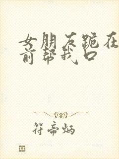 女朋友跪在我面前帮我口