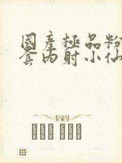 国产极品粉嫩无套内射小仙女