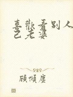 喜欢看别人操自己老婆