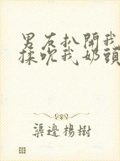 男友扒开我奶罩揉吮我奶头