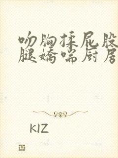 吻胸揉屁股摸大腿娇喘厨房