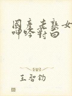 国产老熟女视频呻吟对白