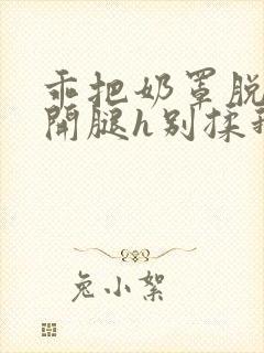 乖把奶罩脱了张开腿h别揉我小说