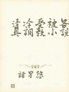 清冷受被各种道具调教小说男男双性