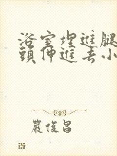 浴室埋进腿间舌头伸进去小说