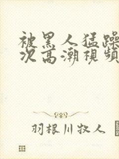 被黑人猛躁12次高潮视频