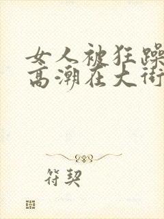 女人被狂躁c到高潮在大街头