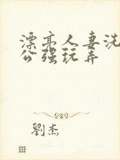 漂亮人妻洗澡被公强玩弄