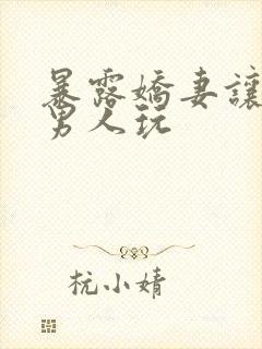 暴露娇妻让陌生男人玩