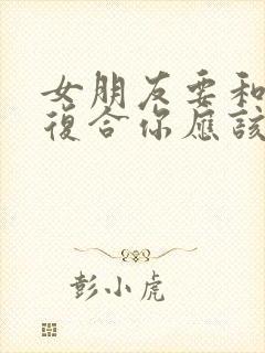 女朋友要和前任复合你应该怎么挽留