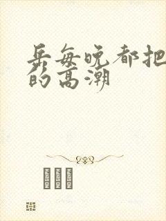 岳每晚都把我弄的高潮