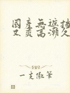 国产无遮挡又黄又爽高潮久久