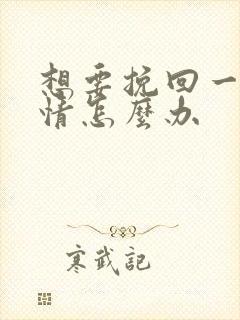 想要挽回一段感情怎么办