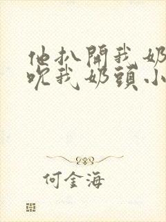 他扒开我奶罩揉吮我奶头小说