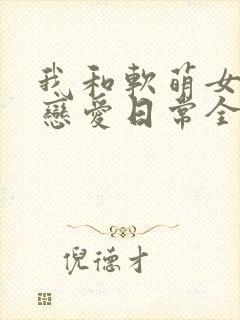 我和软萌女友的恋爱日常全文