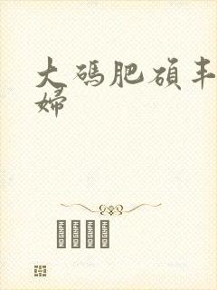 大码肥硕丰满熟妇