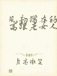 风韵犹存的丝袜高跟老女人