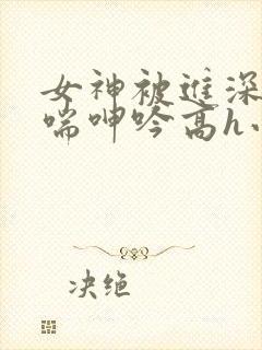 女神被进深处娇喘呻吟高h小说