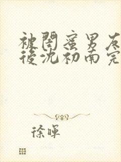 被闺蜜男友认错后沈初南完结版