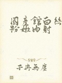 国产馆白丝白浆粉嫩内射