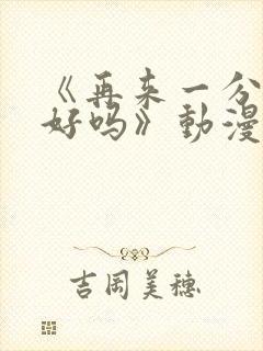 《再来一分钟,好吗》动漫免费观看