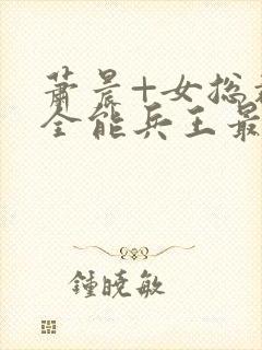 萧晨+女总裁的全能兵王最新更新