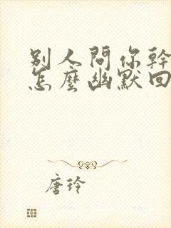 别人问你干嘛了怎么幽默回复