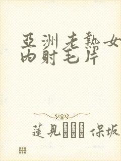 亚洲老热女无套内射毛片