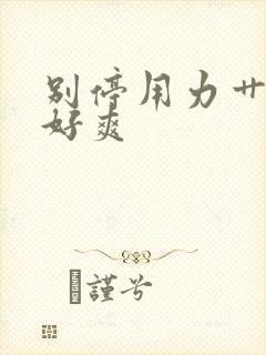 别停用力艹快点好爽