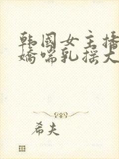 韩国女主播捏奶娇喘乳摇大尺度在线封面