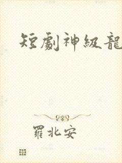短剧神级龙卫