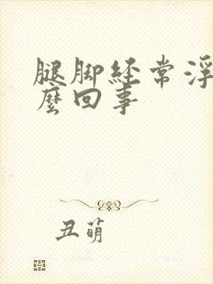 腿脚经常浮肿怎么回事