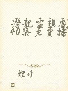 潜龙电视剧全集40集免费播放西瓜