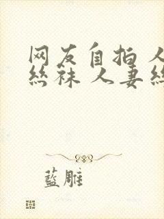 网友自拍 人妻丝袜 人妻丝袜