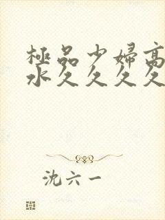 极品少妇高潮喷水久久久久久