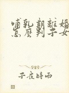 哺乳期离婚孩子怎么判子女的抚养权归谁