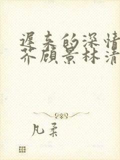 迟来的深情如草芥顾景林清雪短剧