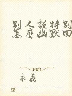 别人说特别想你怎么幽默回复