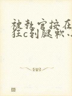 被教官按在寝室狂c到腿软小说