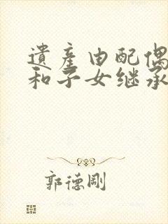 遗产由配偶继承和子女继承有何区别