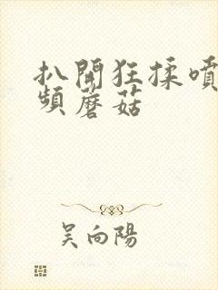 扒开狂揉喷水视频蘑菇