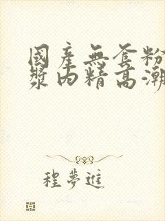 国产无套粉嫩白浆内精高潮