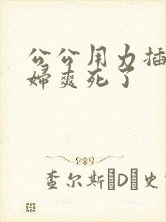 公公用力插儿媳妇爽死了