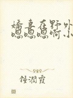 娇妻在野外被c嗯嗯嗯啊小说