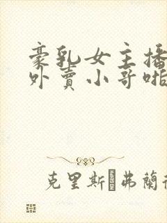 豪乳女主播勾引外卖小哥啪啪啪