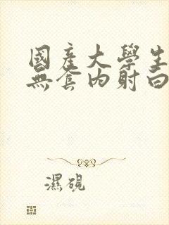 国产大学生粉嫩无套内射白浆