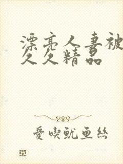 漂亮人妻被黑人久久精品