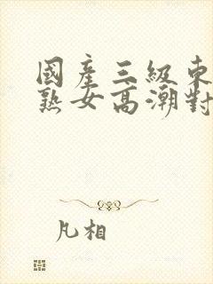 国产三级东北老熟女高潮对白