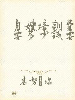 月嫂培训费大概要多少钱要多久培训