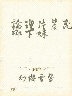 论理片农民伯伯乡下妹